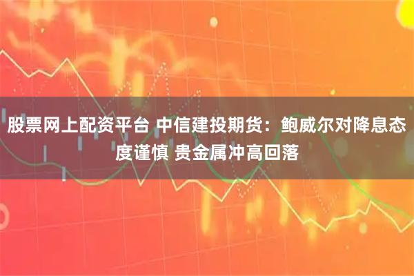股票网上配资平台 中信建投期货:鲍威尔对降息态度谨慎 贵金属冲高回落