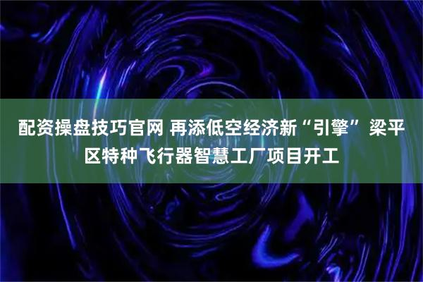 配资操盘技巧官网 再添低空经济新“引擎” 梁平区特种飞行器智慧工厂项目开工