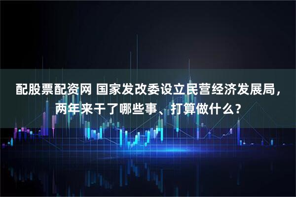 配股票配资网 国家发改委设立民营经济发展局,两年来干了哪些事、打算做什么?