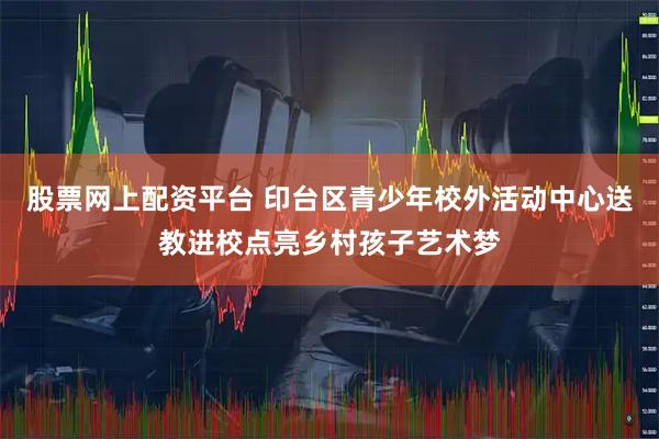股票网上配资平台 印台区青少年校外活动中心送教进校点亮乡村孩子艺术梦