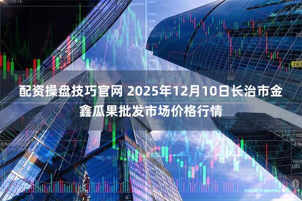 配资操盘技巧官网 2025年12月10日长治市金鑫瓜果批发市场价格行情