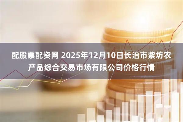 配股票配资网 2025年12月10日长治市紫坊农产品综合交易市场有限公司价格行情