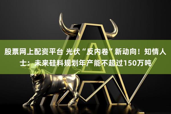 股票网上配资平台 光伏“反内卷”新动向！知情人士：未来硅料规划年产能不超过150万吨