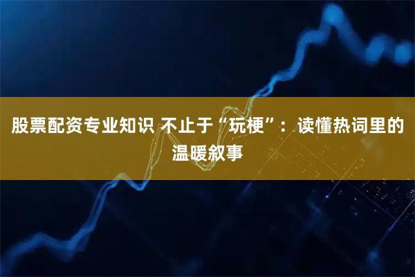 股票配资专业知识 不止于“玩梗”：读懂热词里的温暖叙事