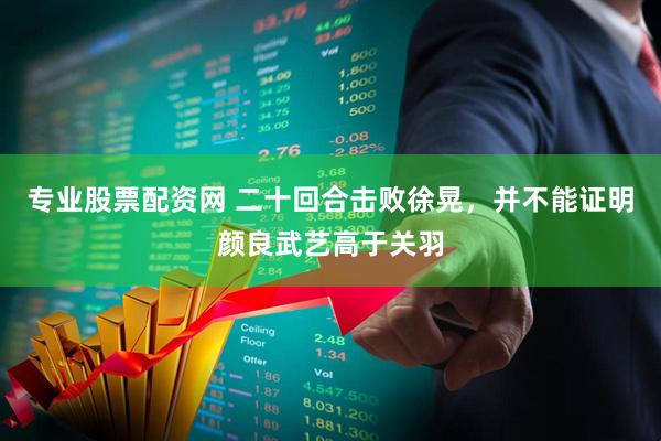 专业股票配资网 二十回合击败徐晃，并不能证明颜良武艺高于关羽