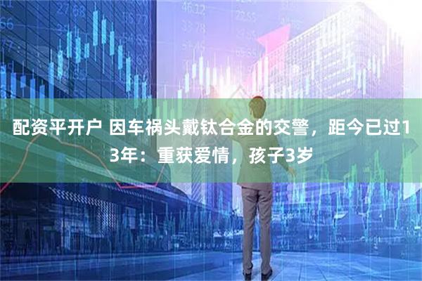 配资平开户 因车祸头戴钛合金的交警,距今已过13年:重获爱情,孩子3岁