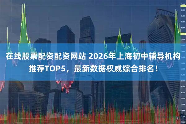 在线股票配资配资网站 2026年上海初中辅导机构推荐TOP5，最新数据权威综合排名！