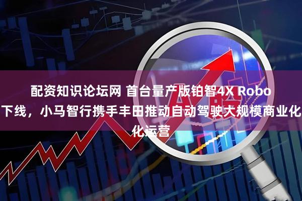 配资知识论坛网 首台量产版铂智4X Robotaxi下线，小马智行携手丰田推动自动驾驶大规模商业化运营