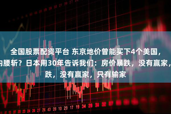 全国股票配资平台 东京地价曾能买下4个美国，为何十年内腰斩？日本用30年告诉我们：房价暴跌，没有赢家，只有输家