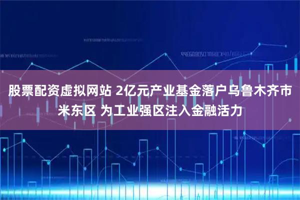 股票配资虚拟网站 2亿元产业基金落户乌鲁木齐市米东区 为工业强区注入金融活力