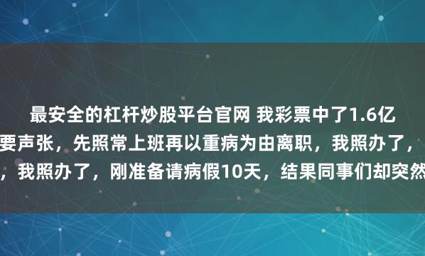 最安全的杠杆炒股平台官网 我彩票中了1.6亿，我爸再三叮嘱我：不要声张，先照常上班再以重病为由离职，我照办了，刚准备请病假10天，结果同事们却突然开始讨好我