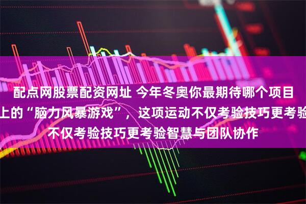 配点网股票配资网址 今年冬奥你最期待哪个项目，冰壶成为赛场上的“脑力风暴游戏”，这项运动不仅考验技巧更考验智慧与团队协作