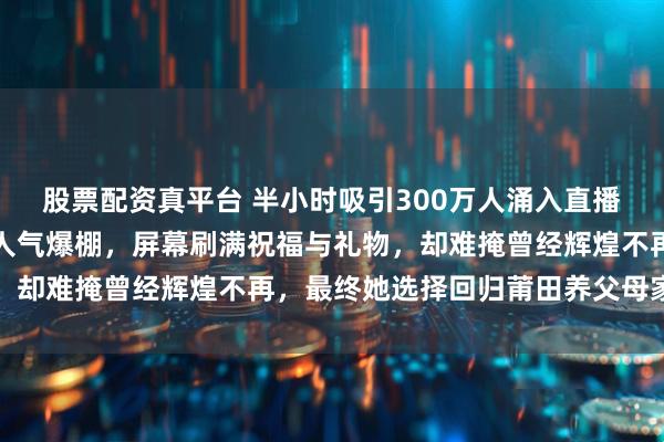 股票配资真平台 半小时吸引300万人涌入直播间，立白老总站台助阵人气爆棚，屏幕刷满祝福与礼物，却难掩曾经辉煌不再，最终她选择回归莆田养父母家过年