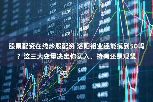 股票配资在线炒股配资 洛阳钼业还能摸到50吗？这三大变量决定你买入、持有还是观望