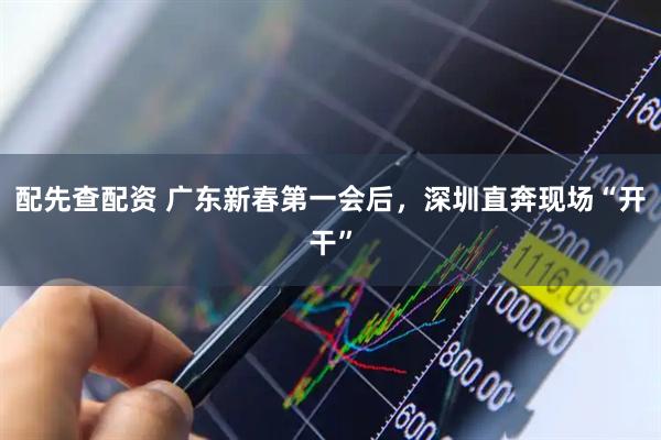 配先查配资 广东新春第一会后,深圳直奔现场“开干”
