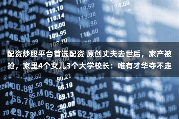 配资炒股平台首选配资 原创丈夫去世后，家产被抢，家里4个女儿3个大学校长：唯有才华夺不走