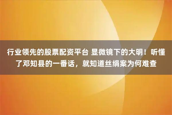 行业领先的股票配资平台 显微镜下的大明！听懂了邓知县的一番话，就知道丝绢案为何难查