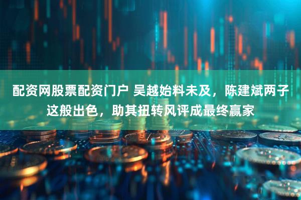 配资网股票配资门户 吴越始料未及，陈建斌两子这般出色，助其扭转风评成最终赢家