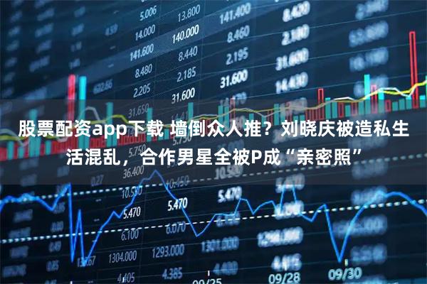 股票配资app下载 墙倒众人推?刘晓庆被造私生活混乱,合作男星全被P成“亲密照”