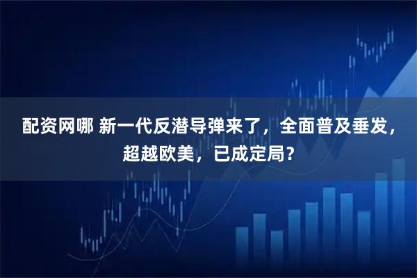 配资网哪 新一代反潜导弹来了,全面普及垂发,超越欧美,已成定局?