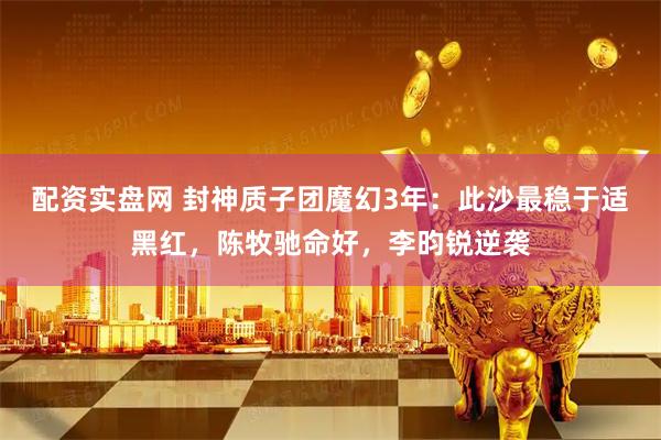 配资实盘网 封神质子团魔幻3年：此沙最稳于适黑红，陈牧驰命好，李昀锐逆袭