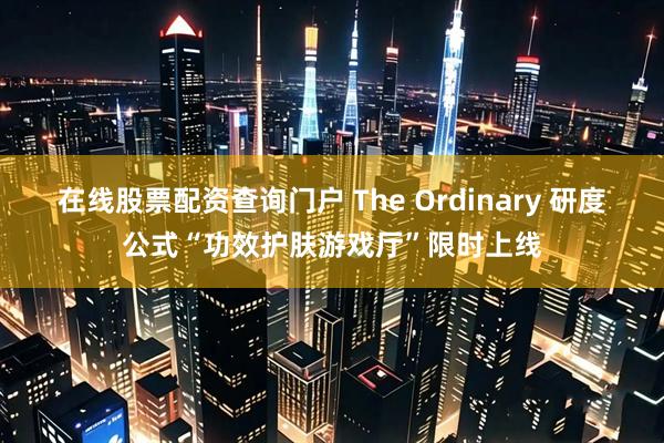 在线股票配资查询门户 The Ordinary 研度公式“功效护肤游戏厅”限时上线