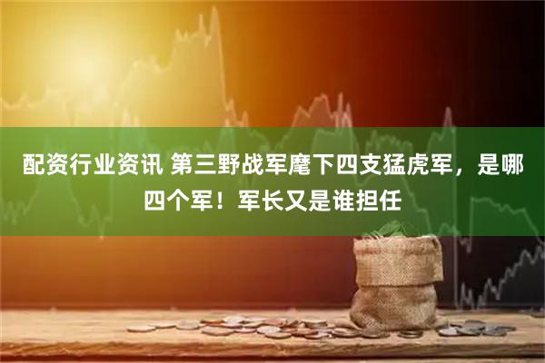 配资行业资讯 第三野战军麾下四支猛虎军，是哪四个军！军长又是谁担任