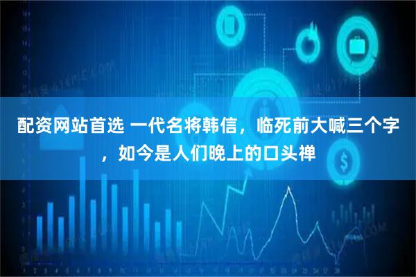 配资网站首选 一代名将韩信，临死前大喊三个字，如今是人们晚上的口头禅