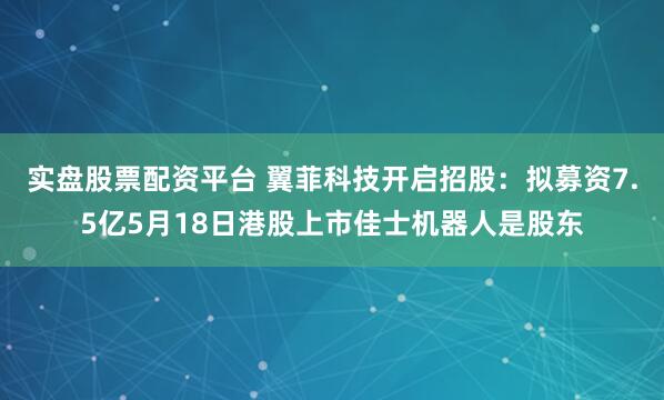 实盘股票配资平台 翼菲科技开启招股:拟募资7.5亿5月18日港股上市佳士机器人是股东