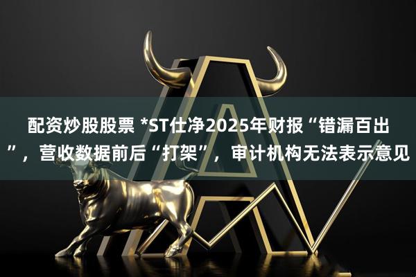 配资炒股股票 *ST仕净2025年财报“错漏百出”，营收数据前后“打架”，审计机构无法表示意见