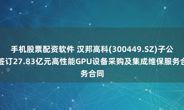 手机股票配资软件 汉邦高科(300449.SZ)子公司签订27.83亿元高性能GPU设备采购及集成维保服务合同
