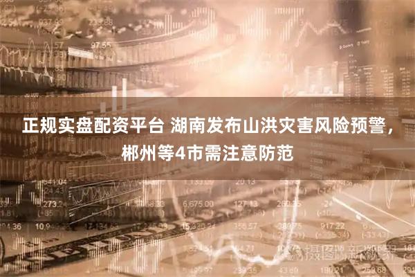 正规实盘配资平台 湖南发布山洪灾害风险预警，郴州等4市需注意防范