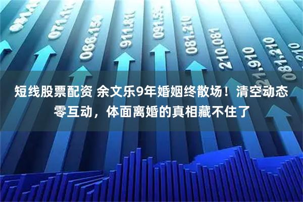 短线股票配资 余文乐9年婚姻终散场！清空动态零互动，体面离婚的真相藏不住了