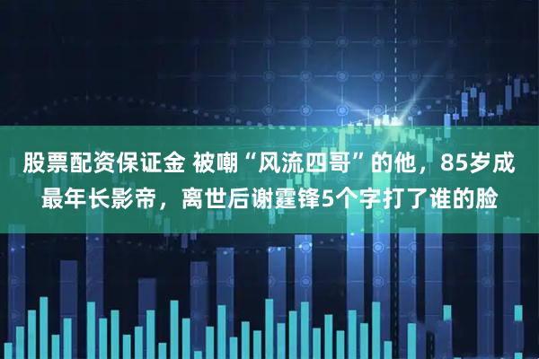 股票配资保证金 被嘲“风流四哥”的他，85岁成最年长影帝，离世后谢霆锋5个字打了谁的脸
