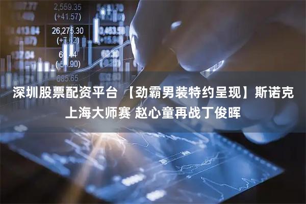 深圳股票配资平台 【劲霸男装特约呈现】斯诺克上海大师赛 赵心童再战丁俊晖