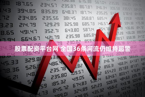 股票配资平台网 全国36条河流仍维持超警